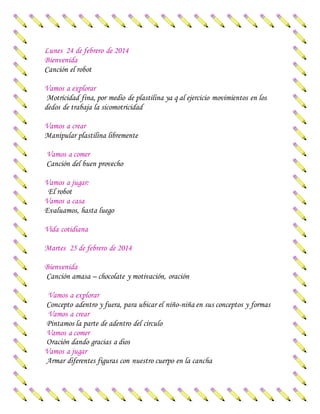 Lunes 24 de febrero de 2014
Bienvenida
Canción el robot
Vamos a explorar
Motricidad fina, por medio de plastilina ya q al ejercicio movimientos en los
dedos de trabaja la sicomotricidad
Vamos a crear
Manipular plastilina libremente
Vamos a comer
Canción del buen provecho
Vamos a jugar:
El robot
Vamos a casa
Evaluamos, hasta luego
Vida cotidiana
Martes 25 de febrero de 2014
Bienvenida
Canción amasa – chocolate y motivación, oración
Vamos a explorar
Concepto adentro y fuera, para ubicar el niño-niña en sus conceptos y formas
Vamos a crear
Pintamos la parte de adentro del círculo
Vamos a comer
Oración dando gracias a dios
Vamos a jugar
Armar diferentes figuras con nuestro cuerpo en la cancha
 