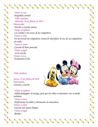 Vamos a casa
Despedida normal
Vida cotidiana
Miércoles 26 de febrero de 2014
Bienvenida:
Oración y canción amasa
Vamos a explorar
Los sonidos y las voces de los compañeros
Vamos a crear
En un círculo los compañeros tratan de identificar la voz de sus compañeros
sin verlos
Vamos a comer
Canción de buen provecho
Vamos a jugar
en la cancha
Vamos a casa
Evaluamos el día
Vida cotidiana
Jueves 27 de febrero de 2014
Bienvenidos
Canción y oración
Vamos a explorar
Salida pedagógica la manga, para que los niños se relacionen con su medio
ambiente
Vamos a crear
Disfrutamos la salida y observamos la naturaleza
Vamos a comer
Canción mis manos limpias
Vamos a jugar
Rondas
 