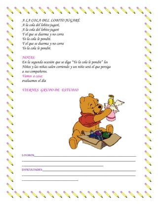 A LA COLA DEL LOBITO JUGARÉ
A la cola del lobito jugaré,
A la cola del lobito jugaré
Y el que se duerma y no corra
Yo la cola le pondré.
Y el que se duerma y no corra
Yo la cola le pondré.
NOTAS:
En la segunda ocasión que se diga “Yo la cola le pondré” los
Niños y las niñas salen corriendo y un niño será el que persiga
a sus compañeros.
Vamos a casa:
evaluamos el día
VIERNES GRUPO DE ESTUDIO
LOGROS:_________________________________________________________________________
_________________________________________________________________________________
__________________________________________________________
DIFICULTADES:___________________________________________________________________
_________________________________________________________________________________
________________________________________
 