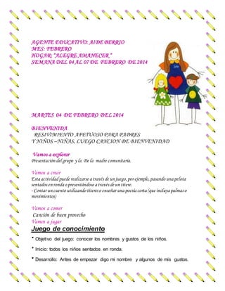 AGENTE EDUCATIVO: AIDE BERRIO
MES: FEBRERO
HOGAR: “ALEGRE AMANECER “
SEMANA DEL 04 AL 07 DE FEBRERO DE 2014
MARTES 04 DE FEBRERO DEL 2014
BIENVENIDA
RESIVIMIENTO AFETUOSO PARA PADRES
Y NIÑOS –NIÑAS, LUEGO CANCION DE BIENVENIDAD
Vamos a explorar
Presentación del grupo y la De la madre comunitaria.
Vamos a crear
Esta actividadpuede realizarse a través de un juego,por ejemplo,pasando una pelota
sentados en ronda o presentándose a través de un títere.
- Contar un cuento utilizando títeres o enseñar una poesía corta (que incluya palmas o
movimientos)
Vamos a comer
Canción de buen provecho
Vamos a jugar
Juego de conocimiento
·Objetivo del juego: conocer los nombres y gustos de los niños.
·Inicio: todos los niños sentados en ronda.
·Desarrollo: Antes de empezar digo mi nombre y algunos de mis gustos.
 