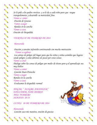 Se le pide a los padres revistas y se le da a cada niño para que rasgue
tranquilamente y desarrolle su motricidad fina
Vamos a comer
Oración de Gracias
Vamos a jugar
Rondas en la cancha
Vamos a casa
Oración de Despedida
VIERNES 07 DE FEBRERO DE 2014
Bienvenida
Oración y canción infantiles continuando con mucha motivación
Vamos a explorar
Las aéreas de peligro del hogar para que los niños y niñas asimilen que lugares
sonde peligro y como debemos de pasar por estas zonas
Vamos a crear
Dialogo sobre las zonas de peligro por medio de títeres pero q el aprendizaje sea
muy lúdico
Vamos a comer
Canción Buen Provecho
Vamos a jugar
Rondas en la cancha
Vamos a casa
Evaluamos la despedida normal
HOGAR: ‘’ ALEGRE AMANECER’’
EDUCADOR: AIDE BERRIO
MES: FEBRERO
SEMANA: 10-14
LUNES 10 DE FEBRERO DE 2014
Bienvenida
Canción saco mis manitos, oración de gracias
 
