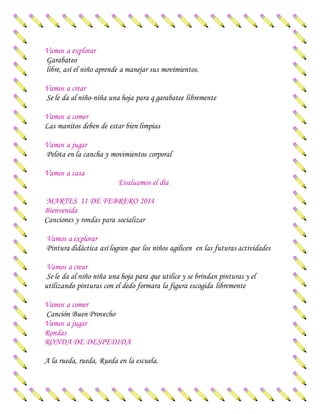 Vamos a explorar
Garabateo
libre, así el niño aprende a manejar sus movimientos.
Vamos a crear
Se le da al niño-niña una hoja para q garabatee libremente
Vamos a comer
Las manitos deben de estar bien limpias
Vamos a jugar
Pelota en la cancha y movimientos corporal
Vamos a casa
Evaluamos el día
MARTES 11 DE FEBRERO 2014
Bienvenida
Canciones y rondas para socializar
Vamos a explorar
Pintura didáctica así logran que los niños agilicen en las futuras actividades
Vamos a crear
Se le da al niño niña una hoja para que utilice y se brindan pinturas y el
utilizando pinturas con el dedo formara la figura escogida libremente
Vamos a comer
Canción Buen Provecho
Vamos a jugar
Rondas
RONDA DE DESPEDIDA
A la rueda, rueda, Rueda en la escuela.
 