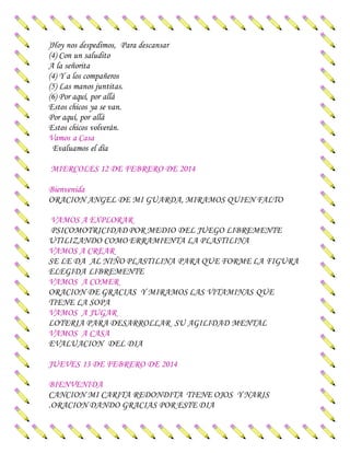 )Hoy nos despedimos, Para descansar
(4) Con un saludito
A la señorita
(4) Y a los compañeros
(5) Las manos juntitas.
(6) Por aquí, por allá
Estos chicos ya se van.
Por aquí, por allá
Estos chicos volverán.
Vamos a Casa
Evaluamos el día
MIERCOLES 12 DE FEBRERO DE 2014
Bienvenida
ORACION ANGEL DE MI GUARDA, MIRAMOS QUIEN FALTO
VAMOS A EXPLORAR
PSICOMOTRICIDAD POR MEDIO DEL JUEGO LIBREMENTE
UTILIZANDO COMO ERRAMIENTA LA PLASTILINA
VAMOS A CREAR
SE LE DA AL NIÑO PLASTILINA PARA QUE FORME LA FIGURA
ELEGIDA LIBREMENTE
VAMOS A COMER
ORACION DE GRACIAS Y MIRAMOS LAS VITAMINAS QUE
TIENE LA SOPA
VAMOS A JUGAR
LOTERIA PARA DESARROLLAR SU AGILIDAD MENTAL
VAMOS A CASA
EVALUACION DEL DIA
JUEVES 13 DE FEBRERO DE 2014
BIENVENIDA
CANCION MI CARITA REDONDITA TIENE OJOS Y NARIS
.ORACION DANDO GRACIAS POR ESTE DIA
 