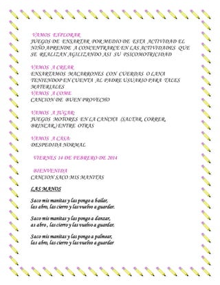VAMOS EXPLORAR
JUEGOS DE ENSARTAR POR MEDIO DE ESTA ACTIVIDAD EL
NIÑO APRENDE A CONCENTRARCE EN LAS ACTIVIDADES QUE
SE REALIZAN AGILIZANDO ASI SU PSICOMOTRICIDAD
VAMOS A CREAR
ENSARTAMOS MACARRONES CON CUERDAS O LANA
TENIENDOP EN CUENTA AL PADRE USUARIO PARA TALES
MATERIALES
VAMOS A COME
CANCION DE BUEN PROVECHO
VAMOS A JUGAR:
JUEGOS MOTORES EN LA CANCHA (SALTAR, CORRER,
BRINCAR,) ENTRE OTRAS
VAMOS A CASA:
DESPEDIDA NORMAL
VIERNES 14 DE FEBRERO DE 2014
BIENVENIDA
CANCION SACO MIS MANITAS
LAS MANOS
Saco mis manitas y las pongo a bailar,
las abro, las cierro y las vuelvo a guardar.
Saco mis manitas y las pongo a danzar,
as abro , las cierro y las vuelvo a guardar.
Saco mis manitas y las pongo a palmear,
las abro, las cierro y las vuelvo a guardar
 