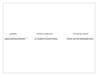 ELABORO.                    REVISÓ LA PRÁCTICA.                 TITULAR DEL GRUPO.

 ___________________________   ___________________________    _______________________________
SABINA MARTINEZ MORENO.        LIC. ROBERTO COLINA CIPRIAN.   PROFR. HECTOR HERNANDEZ MORA
 