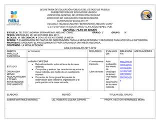 SECRETARÍA DE EDUCACIÓN PÚBLICA DEL ESTADO DE PUEBLA
                                     SUBSECRETARÍA DE EDUCACIÓN BÁSICA
                                 DIRECCIÓN GENERAL DE OPERACIÓN ESCOLAR
                                 DIRECCIÓN DE EDUCACIÓN TELESECUNDARIA
                                          SUPERVISIÓN ESCOLAR 17P
                                 ESCUELA TELESECUNDARIA “BERNARDINO ABELINO CANO”
                                  C.C.T.21DTVO2179 AJOCOTZINGO TLATLAUQUITEPEC, PUE.
                                                  ESPAÑOL: PLAN DE SESIÓN
ESCUELA: TELESECUNDARIA “BERNARDINO ABELINO CANO”.              GRADO: 2°     GRUPO:   “A”
FECHA: MIÉRCOLES 26 DE OCTUBRE DEL 2011.
BLOQUE: 11 SECUENCIA: 4 CON LAS IDEAS SOBRE LA MESA
SESIÓN: 7: ELABORACIÓN DE PAUTAS DE OBSERVACIÓN PARA LA MESA REDONDA Y RECURSOS PARA APOYAR LA EXPOSICIÓN.
PROPÓSITO: ORDENAR EL PROCEDIMIENTO PARA ORGANIZAR UNA MESA REDONDA.
CONTENIDO: LA MESA REDONDA
                                                   CICLO ESCOLAR 2011-2012
ÁMBITO/          ACTIVIDADES                                             RECURSOS          EVALUACI     BIBLIOGRA ADECUACIONES
PRÁCTICA                                                                                   ÓN           FÍA
ESPECÍFICA

                 >>PARA EMPEZAR                                          -Cuestionarios    Auto         http://mx.an
                     Retroalimentación sobre el tema de la mesa         impresos.         evaluación   swers.yahoo.
ESTUDIO               redonda.                                                             Por medio
                                                                                                        com/questio
                     Comprobar y evaluar las características sobre la                     de
ORGANIZAR             mesa redonda, por medio de un cuestionario         -Libro de texto   una(Sopa     n/index?qid=
MESAS                 impreso.                                                             de letras)   2007103013
REDONDASSOBR         Comentar de forma grupal las pautas de                                Por medio   0947AA1q35
E TEMAS               observación para valorar la organización y la                        del          a
INVESTIGADOS          participación en la mesa redonda.                                    desempeño
PREVIAMENTE.     -                                                                         en la mesa
                                                                                           redonda.


ELABORO                                         REVISÓ.                                    TITULAR DEL GRUPO.
___________________________            _______________________________              __________________________________
SABINA MARTINEZ MORENO.                LIC. ROBERTO COLINA CIPRIAN.                    PROFR. HECTOR HERNANDEZ MORA
 