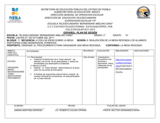 SECRETARÍA DE EDUCACIÓN PÚBLICA DEL ESTADO DE PUEBLA
                                            SUBSECRETARÍA DE EDUCACIÓN BÁSICA
                                         DIRECCIÓN GENERAL DE OPERACIÓN ESCOLAR
                                    DIRECCIÓN DE EDUCACIÓN TELESECUNDARIA
                                                    SUPERVISIÓN ESCOLAR 17P
                                      ESCUELA TELESECUNDARIA “BERNARDINO ABELINO CANO”
                                      C.C.T.21DTVO2179 AJOCOTZINGO, TLATLAUQUITEPEC, PUE.
                                                     CICLO ESCOLAR 2011-2012
                                                            ESPAÑOL: PLAN DE SESIÓN
ESCUELA: TELESECUNDARIA “BERNARDINO ABELINO CANO”                 GRADO: 2°       GRUPO:   “A”
FECHA: JUEVES 27 DE OCTUBRE DEL 2011.
BLOQUE: 11 SECUENCIA: 4 CON LAS IDEAS SOBRE LA MESA SESIÓN: 8: REALIZACIÓN DE LA MESA REDONDA LOS ALUMNOS
PARTICIPAN COMO MODERADOR, PONENTES.
PROPÓSITO: ORDENAR EL PROCEDIMIENTO PARA ORGANIZAR UNA MESA REDONDA.        CONTENIDO: LA MESA REDONDA

ÁMBITO/          ACTIVIDADES                                                       RECURSOS         EVALUACIÓN           BIBLIOGRAFÍA        ADECUACIONES
PRÁCTICA
ESPECÍFICA
                 >>> Para empezar                                                  Libro de texto    Coevaluacion:
                       Organizar la distribución de la “mesa redonda” los                          De acuerdo a las     http://mx.answer
ESTUDIO                 tiempos y los turnos de los participantes, e indicar las                    opiniones y
                        formalidades que desempeña el moderador.                                    argumentos claros,   s.yahoo.com/que
                    >> Manos a la obra                                                              coherentes de los    stion/index?qid=2
ORGANIZAR              Realizar la “mesa redonda” seleccionada por el grupo,                       participantes.
MESAS                   junto con sus fichas de información.                                                             0071030130947A
REDONDASSOBRE                                                                                                            A1q35a
TEMAS                   Al finalizar dar argumentos sobre el tema y analizar de
INVESTIGADOS             manera individual las conclusiones de cada participante
PREVIAMENTE.             de la mesa redonda.




      ELABORO.                                                    REVISÓ.                                     TITULAR DEL GRUPO.
      ___________________________                  ___________________________                             _____________________________
      SABINA MARTINEZ MORENO.                     LIC. ROBERTO COLINA CIPRIAN.                            PROFR. HECTOR HERNANDEZ MORA
 