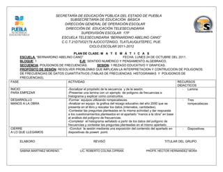 SECRETARÍA DE EDUCACIÓN PÚBLICA DEL ESTADO DE PUEBLA
                                    SUBSECRETARÍA DE EDUCACIÓN BÁSICA
                                 DIRECCIÓN GENERAL DE OPERACIÓN ESCOLAR
                                 DIRECCIÓN DE EDUCACIÓN TELESECUNDARIA
                                          SUPERVISIÓN ESCOLAR 17P
                               ESCUELA TELESECUNDARIA “BERNARDINO ABELINO CANO”
                               C.C.T.21DTVO2179 AJOCOTZINGO, TLATLAUQUITEPEC, PUE.
                                              CICLO ESCOLAR 2011-2012

                                    PLAN DE CLASE: M A T E M Á T I C A S
      ESCUELA: “BERNARDINO ABELINO CANO”                                  FECHA: LUNES 24 DE OCTUBRE DEL 2011.
      BLOQUE: 1                          EJE: SENTIDO NUMÉRICO Y PENSAMIENTO ALGEBRAICO.
      SECUENCIA: POLÍGONOS DE FRECUENCIAS.             SESION: 1 REZAGO EDUCATIVO Y GRAFICAS.
      PROPÓSITO DE SESIÓN: RESOLVER PROBLEMAS QUE IMPLICAN LA INTERPRETACION Y CONTRUCCION DE POLIGONOS
      DE FRECUENCIAS DE DATOS CUANTITATIVOS (TABLAS DE FRECUENCIAS, HISTOGRAMAS Y POLIGONOS DE
      FRECUENCIAS).
FASE                            ACTIVIDAD                                                                  RECURSOS
                                                                                                           DIDACTICOS
INICIO                          -Socializar el propósito de la secuencia y de la sesión.                      - Lamina
PARA EMPEZAR                    -Presentar una lamina con un ejemplo de polígono de frecuencias e
                                histograma y explicar como construirlos.
DESARROLLO                      -Formar equipos utilizando rompecabezas.                                      - Tres
MANOS A LA OBRA                 -Analizar en equipo la grafica del rezago educativo del año 2000 que se         rompecabezas
                                presenta en el libro y rescatar los datos (intervalos, cantidades).
                                -Contestar las preguntas planteadas en la misma actividad y dar respuesta
                                a los cuestionamientos planteados en el apartado “manos a la obra” en base
                                al análisis del polígono de frecuencias.
                                -Completar el histograma señalado a partir de los datos del polígono de
                                frecuencias y contestar las preguntas planteadas en el mismo apartado.
CIERRE                           -Concluir la sesión mediante una exposición del contenido del apartado en    - Diapositivas
A LO QUE LLEGAMOS               diapositivas de powert point.

     ELABORO                                        REVISÓ                                      TITULAR DEL GRUPO
     ___________________________            ___________________________                _____________________________
     SABINA MARTINEZ MORENO.               LIC. ROBERTO COLINA CIPRIAN               PROFR. HECTOR HERNANDEZ MORA
 