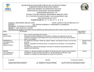 SECRETARÍA DE EDUCACIÓN PÚBLICA DEL ESTADO DE PUEBLA
                                     SUBSECRETARÍA DE EDUCACIÓN BÁSICA
                                   DIRECCIÓN GENERAL DE OPERACIÓN ESCOLAR
                                   DIRECCIÓN DE EDUCACIÓN TELESECUNDARIA
                                               SUPERVISIÓN ESCOLAR 17P
                                 ESCUELA TELESECUNDARIA “BERNARDINO ABELINO CANO”
                                 C.C.T.21DTVO2179 AJOCOTZINGO, TLATLAUQUITEPEC, PUE.
                                                CICLO ESCOLAR 2011-2012
                                            PLAN DE CLASE: M A T E M Á T I C A S

          ESCUELA: “BERNARDINO ABELINO CANO”                                    FECHA: JUEVES 27 DE OCTUBRE DEL 2011.
          BLOQUE: I                            EJE: SENTIDO NUMÉRICO Y PENSAMIENTO ALGEBRAICO.
          SECUENCIA: POLÍGONOS DE FRECUENCIAS
          SESION: 4 ¿QUÉ GRAFICAS UTILIZAR?
          PROPÓSITO DE SESIÓN:-INTERPRETAR POLÍGONOS DE FRECUENCIA DE DOS O MAS CONJUNTO DE DATOS.
FASE                     ACTIVIDAD                                                                                     RECURSOS
                                                                                                                       DIDÁCTICO
INICIO:                     - Dar a conocer el propósito de la sesión.
para empezar                - Interpretar la gráfica señalada en la actividad y contestar las preguntas de manera
                               individual, de acuerdo al porcentaje de los niños menores de 5 años que tienen estatura
                               baja y a sus edades.
DESARROLLO:                 - Por medio de la dinámica “dulces de colores” integrar dos equipos de seis y uno de cinco    - Dinámica para
consideremos los               alumnos.                                                                                     formar
siguiente                   - Realizar una gráfica de diversos temas, con ayuda de una encuesta a sus compañeros            equipos
manos a la obra                de equipo.
                            - Contestar las preguntas del apartado, tomando en cuenta las características de los
                               polígonos de frecuencias.

CIERRE:                      -    Mostrar un ejemplo de gráfica de polígono de frecuencias que muestre el porcentaje de    -   Lamina
a lo que llegamos                la población en niños menores de 5 años en donde participen los alumnos, para
para saber mas                   identificar y completar los datos faltante con apoyo de una lamina.



        ELABORO.                                                    REVISÓ.                                   TITULAR DEL GRUPO.
        ___________________________                   ___________________________                ______________________________
        SABINA MARTINEZ MORENO.                      LIC. ROBERTO COLINA CIPRIAN.             PROFR. HECTOR HERNANDEZ MORA
 