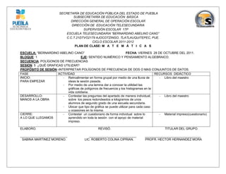 SECRETARÍA DE EDUCACIÓN PÚBLICA DEL ESTADO DE PUEBLA
                                SUBSECRETARÍA DE EDUCACIÓN BÁSICA
                               DIRECCIÓN GENERAL DE OPERACIÓN ESCOLAR
                               DIRECCIÓN DE EDUCACIÓN TELESECUNDARIA
                                      SUPERVISIÓN ESCOLAR 17P
                             ESCUELA TELESECUNDARIA “BERNARDINO ABELINO CANO”
                            C.C.T.21DTVO2179 AJOCOTZINGO, TLATLAUQUITEPEC, PUE.
                                          CICLO ESCOLAR 2011-2012
                                 PLAN DE CLASE: M A T E M Á T I C A S

ESCUELA: “BERNARDINO ABELINO CANO”                                  FECHA: VIERNES 28 DE OCTUBRE DEL 2011.
BLOQUE: 1                           EJE: SENTIDO NUMÉRICO Y PENSAMIENTO ALGEBRAICO.
SECUENCIA: POLÍGONOS DE FRECUENCIAS
SESION: 5 ¿QUÉ GRAFICAS UTILIZAR?
PROPÓSITO DE SESIÓN:-INTERPRETAR POLÍGONOS DE FRECUENCIA DE DOS O MAS CONJUNTOS DE DATOS.
FASE                 ACTIVIDAD                                                         RECURSOS DIDÁCTICO
INICIO:                 - Retroalimentar en forma grupal por medio de una lluvia de      - Libro del maestro
PARA EMPEZAR               ideas la sesión pasada.
                        - Por medio de una lamina dar a conocer la utilidad las
                           gráficas de polígonos de frecuencia y los histogramas en la
                           vida cotidiana.
DESARROLLO:             - Contestar las preguntas del apartado de manera individual;     - Libro del maestro
MANOS A LA OBRA            sobre los pesos redondeados a kilogramos de unos
                           alumnos de segundo grado de una escuela secundaria.
                        - Ubicar que tipo de gráfica se puede utilizar para cada caso
                           u ocasiones en la misma.
CIERRE:                 - Contestar un cuestionario de forma individual sobre lo         - Material impreso(cuestionario)
A LO QUE LLEGAMOS          aprendido en toda la sesión con el apoyo de material
                           impreso.

ELABORO.                                          REVISÓ.                                    TITULAR DEL GRUPO.

___________________________                 ___________________________         ________________________________
 SABINA MARTINEZ MORENO.                 LIC. ROBERTO COLINA CIPRIAN.           PROFR. HECTOR HERNANDEZ MORA
 
