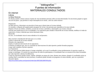 ¨¨bibliografías¨¨¨
                                        Fuentes de información
                                     MATERIALES CONSULTADOS:
En internet
Libros
La Mesa Redonda
Se efectúa cuando se desea conocer el punto de vista de distintas personas sobre un tema determinado. En esta técnica grupal se siguen
una serie de pasos , que permiten el mejor desempeño de la misma , entre las cuales tenemos :

Preparación
Se debe motivar y determinar con precisión el tema que se desea tratar en la mesa redonda
Un miembro o dirigente del equipo puede encargarse de invitar a las personas que expondrán en la mesa redonda.
Preparar el local con afiches, carteleras, recortes de revistas o periódicos, relacionados con el tema a discutir.
Efectuar una reunión previa con el coordinador y los expositores para estudiar el desarrollo de la mesa redonda, establecer el orden de
exposición, el tema y subtemas que serian interesante tratar.
Desarrollo
En esta , el coordinador inicia la mesa redonda en la cual presenta :

Hace una breve introducción del tema que se va a tratar.
Explica el desarrollo de la mesa redonda.
Presenta a los expositores.
Explica el orden de intervención de los expositores.
Comunica al auditorio que, una vez concluida las intervenciones de cada expositor, pueden formular preguntas.
Luego sede la palabra al primer expositor.
Los Expositores
En esta cada expositor habla durante el tiempo estipulado, en la cual el coordinador avisara prudentemente al expositor cuando su
tiempo se prolongue. Al concluir las exposiciones de todos los participantes, el coordinador hace un resumen de las ideas formuladas
por cada expositor y destaca las diferencias.
Luego los expositores pueden aclarar, ampliar, defender sus puntos de vistas, durante unos minutos, después el coordinador emite un
resumen final y concluidas las intervenciones, el auditorio puede formular sus preguntas a la mesa redonda , pero no se permitirá
discusión alguna.
http://mx.answers.yahoo.com/question/index?qid=20071030130947AA1q35a
 