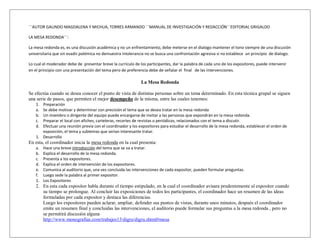 ¨¨AUTOR GALINDO MAGDALENA Y MICHUA, TORRES ARMANDO ¨¨MANUAL DE INVESTIGACIÓN Y REDACCIÓN¨¨EDITORIAL GRIGALDO

LA MESA REDONDA¨¨:

La mesa redonda es, es una discusión académica y no un enfrentamiento, debe meterse en el dialogo mantener el tono siempre de una discusión
universitaria que sin evadir polémica no demuestra intolerancia no se busca una confrontación agresiva si no establece un principio de dialogo.

Lo cual el moderador debe de presentar breve la currículo de los participantes, dar la palabra de cada uno de los expositores, puede intervenir
en el principio con una presentación del tema pero de preferencia debe de señalar el final de las intervenciones.

                                                              La Mesa Redonda

Se efectúa cuando se desea conocer el punto de vista de distintas personas sobre un tema determinado. En esta técnica grupal se siguen
una serie de pasos, que permiten el mejor desempeño de la misma, entre las cuales tenemos:
    1. Preparación
    a. Se debe motivar y determinar con precisión el tema que se desea tratar en la mesa redonda
    b. Un miembro o dirigente del equipo puede encargarse de invitar a las personas que expondrán en la mesa redonda.
    c. Preparar el local con afiches, carteleras, recortes de revistas o periódicos, relacionados con el tema a discutir.
    d. Efectuar una reunión previa con el coordinador y los expositores para estudiar el desarrollo de la mesa redonda, establecer el orden de
       exposición, el tema y subtemas que serian interesante tratar.
    1. Desarrollo
En esta, el coordinador inicia la mesa redonda en la cual presenta:
    a.   Hace una breve introducción del tema que se va a tratar.
    b.   Explica el desarrollo de la mesa redonda.
    c.   Presenta a los expositores.
    d.   Explica el orden de intervención de los expositores.
    e.   Comunica al auditorio que, una vez concluida las intervenciones de cada expositor, pueden formular preguntas.
    f.   Luego sede la palabra al primer expositor.
    1.   Los Expositores
    2. En esta cada expositor habla durante el tiempo estipulado, en la cual el coordinador avisara prudentemente al expositor cuando
       su tiempo se prolongue. Al concluir las exposiciones de todos los participantes, el coordinador hace un resumen de las ideas
       formuladas por cada expositor y destaca las diferencias.
       Luego los expositores pueden aclarar, ampliar, defender sus puntos de vistas, durante unos minutos, después el coordinador
       emite un resumen final y concluidas las intervenciones, el auditorio puede formular sus preguntas a la mesa redonda , pero no
       se permitirá discusión alguna
       http://www.monografias.com/trabajos13/digru/digru.shtml#mesa
 