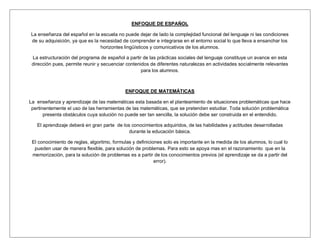 ENFOQUE DE ESPAÑOL

La enseñanza del español en la escuela no puede dejar de lado la complejidad funcional del lenguaje ni las condiciones
de su adquisición, ya que es la necesidad de comprender e integrarse en el entorno social lo que lleva a ensanchar los
                                horizontes lingüísticos y comunicativos de los alumnos.

 La estructuración del programa de español a partir de las prácticas sociales del lenguaje constituye un avance en esta
 dirección pues, permite reunir y secuenciar contenidos de diferentes naturalezas en actividades socialmente relevantes
                                                    para los alumnos.



                                            ENFOQUE DE MATEMÁTICAS

La enseñanza y aprendizaje de las matemáticas esta basada en el planteamiento de situaciones problemáticas que hace
 pertinentemente el uso de las herramientas de las matemáticas, que se pretenden estudiar. Toda solución problemática
       presenta obstáculos cuya solución no puede ser tan sencilla, la solución debe ser construida en el entendido.

   El aprendizaje deberá en gran parte de los conocimientos adquiridos, de las habilidades y actitudes desarrolladas
                                             durante la educación básica.

 El conocimiento de reglas, algoritmo, formulas y definiciones solo es importante en la medida de los alumnos, lo cual lo
  pueden usar de manera flexible, para solución de problemas. Para esto se apoya mas en el razonamiento que en la
 memorización, para la solución de problemas es a partir de los conocimientos previos (el aprendizaje se da a partir del
                                                           error).
 