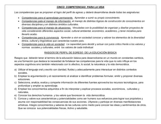 CINCO COMPETENCIAS PARA LA VIDA

Las competencias que se proponen al logro del perfil de egreso y deberá desarrollarse desde todas las asignaturas:

      Competencias para el aprendizaje permanente. Aprendan a sumir su propio conocimiento.
      Competencias pata el manejo de información. el manejo de distintas lógicas de construcción de conocimientos en
       diversas disciplinas y en distintos ámbitos culturales.
      Competencias para el manejo de situaciones. Vinculadas con la posibilidad de organizar y diseñar proyectos de
       vida considerando diferentes aspectos social, cultural ambiental, económico, académico, y tener iniciativa para
       llevarlo acabo.
      Competencias para la convivencia. Aprender a vivir en sociedad conocer y valorar los elementos de la diversidad
       étnica, cultural y lingüísticas que caracteriza nuestro país.
      Competencias para la vida en sociedad. La capacidad para decidir y actuar con juicio critico frente a los valores y
       normas sociales y culturales, entré los valores de cada individual.

                            RASGOS DE PERFIL DE EGRESO DE LA EDUCACIÓN BÁSICA

Rasgos que deberán tener al termino de la educación básica para desenvolverse en un mundo en constantes cambios,
es una formación que destaca la necesidad de fortalecer las competencias para la vida que no solo influye en los
aspectos cognitivos sino también relacionado con lo afectivo, lo social, la naturaleza y la vida democrática.

a) Utilizar el lenguaje oral y escrito con claridad, fluidez y adecuadamente para interactuar en distintos contextos
   sociales.
b) Emplear la argumentación y el razonamiento al analizar e identificar problemas formular, emitir y proponer diversas
   soluciones.
c) Selecciona, analiza, evalúa y comparte información de diferentes fuentes aprovecha los recursos tecnológicos, para
   profundizar y ampliar su aprendizaje.
d) Emplear los conocimientos adquiridos a fin de interpretar y explicar procesos sociales, económicos, culturales y
   naturales,
e) Conocer los derechos humanos y los valore que favorecen la vida democrática.
f) Conoce y valore sus características y potencialidades como ser humano sus esfuerzos para lograr sus propósitos y
   asuma con responsabilidad las consecuencias de sus acciones. (/Aprecie y participe en diversas manifestaciones
   artísticas. Integre conocimientos y saberes de las culturas como medio para conocer las ideas y sentimientos de otros.
   Que se conozca sus potencialidades físicas, Activo y saludable.
 