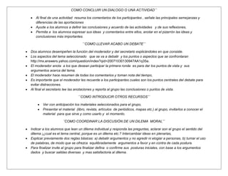COMO CONCLUIR UN DIALOGO O UNA ACTIVIDAD¨´

       Al final de una actividad resuma los comentarios de los participantes , señale las principales semejanzas y
        diferencias de las aportaciones
       Ayude a los alumnos a definir las conclusiones y acuerdo de las actividades y de sus reflexiones,
       Permita a los alumnos expresar sus ideas y comentarios entre ellos, anotar en el pizarrón las ideas y
        conclusiones más importantes.

                                       ¨´COMO LLEVAR ACABO UN DEBATE¨´

   Dos alumnos desempeñen la función del moderador y del secretario explicándoles en que consiste.
   Los aspectos del tema seleccionado que se va a debatir y los puntos o aspectos que se confrontaran
    http://mx.answers.yahoo.com/question/index?qid=20071030130947AA1q35a.
   El moderador anota a los que desean participar la primera ronda es para dar los puntos de vista y sus
    argumentos acerca del tema.
   El moderador hace resumen de todas los comentarios y toman nota del tiempo,
   Es importante que el moderador les recuerde a los participantes cuales son los puntos centrales del debate para
    evitar distracciones.
   Al final el secretario lee las anotaciones y reporta al grupo las conclusiones o puntos de vista.

                                     ¨´COMO INTRODUCIR OTROS RECURSOS¨¨

            Ver con anticipación los materiales seleccionados para el grupo,
            Presentar el material (libro, revista, artículos de periódicos, mapas etc.) al grupo, invitarlos a conocer el
             material para que sirve y como usarlo y el momento.

                          ¨COMO COORDINAR LA DISCUSIÓN DE UN DILEMA MORAL¨¨

   Indicar a los alumnos que lean un dilema individual y responda las preguntas, aclarar son el grupo el sentido del
    dilema ¡¿cual es el tema central, porque es un dilema etc.? Intercambiar ideas en plenarias,
   Explicar previamente dos reglas básicas: a) debatir argumentos y no agredir ni elogiar a personas, b) turnar el uso
    de palabras, de modo que se ofrezca equilibradamente argumentos a favor y en contra de cada postura.
   Para finalizar invite al grupo para finalizar defina o confirme sus posturas iniciales, con base a los argumentos
    dados y buscar salidas diversas y mas satisfactoria al dilema.
 