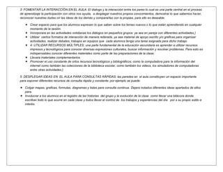 3: FOMENTAR LA INTERACCIÓN EN EL AULA: El dialogo y la interacción entre los pares lo cual es una parte central en el proceso
de aprendizaje la participación con otros nos ayuda, a desplegar nuestros propios conocimientos, demostrar lo que sabemos hacer,
reconocer nuestras dudas oír las ideas de los demás y compararlas con la propias, para ello es deseable;

    Crear espacio para que los alumnos expresen lo que saben sobre los temas nuevos o lo que están aprendiendo en cualquier
     momento de la sesión.
    Incorporara en las actividades cotidianas los diálogos en pequeños grupos: ya sea en pareja con diferentes actividades.}
    Utilizar ciertos formatos de interacción de manera reiterada, ya sea material de apoyo escrito y/o graficas para organizar
     actividades, realizar debates, trabajos en equipos que cada alumnos tenga una tarea asignada para dicho trabajo.
    4: UTILIZAR RECURSOS MÚLTIPLES: una parte fundamental de la educación secundaria es aprender a utilizar recursos
     impresos y tecnológicos para conocer diversas expresiones culturales, buscar información y resolver problemas. Para esto es
     indispensables conocer diferentes materiales como parte de las preparaciones de la clase;
    Llevara materiales complementarios.
    Promover el uso constante de ortos recursos tecnológicos y bibliográficos, como la computadora para la información del
     internet como también las colecciones de la biblioteca escolar, como también los videos, los simuladores de computadoras
     entre otras actividades.}

5: DESPLEGAR IDEAS EN EL AULA PARA CONSULTAS RÁPIDAS; las paredes en el aula constituyen un espacio importante
para exponer diferentes recursos de consulta rápida y constante; por ejemplo se puede:

 Colgar mapas, graficas, formulas, diagramas y listas para consulta continua. Dejara notados diferentes ideas apartados de ellos
  para.
 Involucrar a los alumnos en el registro de las historias del grupo y la evolución de la clase como llevar una bitácora donde
  escriban todo lo que acurre en cada clase y todos llevar el control de los trabajos y experiencias del día por s su propio estilo e
  interés.
 