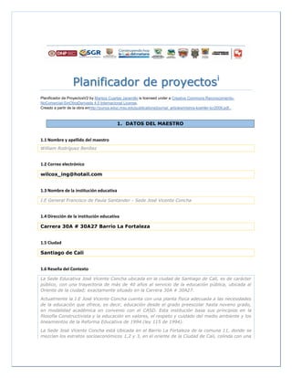 Planificador de proyectosi
Planificador de ProyectosV2 by Maritza Cuartas Jaramillo is licensed under a Creative Commons Reconocimiento-
NoComercial-SinObraDerivada 4.0 Internacional License.
Creado a partir de la obra enhttp://punya.educ.msu.edu/publications/journal_articles/mishra-koehler-tcr2006.pdf..
1. DATOS DEL MAESTRO
1.1 Nombre y apellido del maestro
William Rodríguez Benítez
1.2 Correo electrónico
wilcox_ing@hotail.com
1.3 Nombre de la institución educativa
I.E General Francisco de Paula Santander - Sede José Vicente Concha
1.4 Dirección de la institución educativa
Carrera 30A # 30A27 Barrio La Fortaleza
1.5 Ciudad
Santiago de Cali
1.6 Reseña del Contexto
La Sede Educativa José Vicente Concha ubicada en la ciudad de Santiago de Cali, es de carácter
público, con una trayectoria de más de 40 años al servicio de la educación pública, ubicada al
Oriente de la ciudad; exactamente situado en la Carrera 30A # 30A27.
Actualmente la I.E José Vicente Concha cuenta con una planta física adecuada a las necesidades
de la educación que ofrece, es decir, educación desde el grado preescolar hasta noveno grado,
en modalidad académica en convenio con el CASD. Esta institución basa sus principios en la
filosofía Constructivista y la educación en valores, el respeto y cuidado del medio ambiente y los
lineamientos de la Reforma Educativa de 1994 (ley 115 de 1994).
La Sede José Vicente Concha está Ubicada en el Barrio La Fortaleza de la comuna 11, donde se
mezclan los estratos socioeconómicos 1,2 y 3, en el oriente de la Ciudad de Cali, colinda con una
 