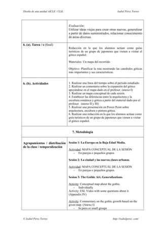 Diseño de una unidad AICLE / CLIL Isabel Pérez Torres
Evaluación:
Utilizar ideas viejas para crear otras nuevas, generalizar
a partir de datos suministrados, relacionar conocimiento
de áreas diversas.
6. (a). Tarea / s (final)
Redacción en la que los alumnos actúan como guías
turísticos de un grupo de japoneses que vienen a visitar el
gótico español.
Materiales: Un mapa del recorrido.
Objetivo: Planificar la ruta mostrando las catedrales góticas
más importantes y sus características.
6. (b). Actividades 1. Realizar una línea del tiempo sobre el período estudiado.
2. Realizar un comentario sobre la expansión del gótico
apoyándose en el mapa dado en el profesor. (anexo I)
3. Realizar un mapa conceptual de cada sesión.
4. Establecer las diferencias entre la arquitectura y la
escultura románica y gótica a partir del material dado por el
profesor. (anexo II y III)
5. Realizar una presentación en Power Point sobre
arquitectura, escultura o pintura gótica.
6. Realizar una redacción en la que los alumnos actúan como
guía turísticos de un grupo de japoneses que vienen a visitar
el gótico español.
7. Metodología
Agrupamientos / distribución
de la clase / temporalización
Sesión 1: La Europa en la Baja Edad Media.
Actividad: MAPA CONCEPTUAL DE LA SESIÓN
- En parejas o pequeños grupos
Sesión 2: La ciudad y las nuevas clases urbanas.
Actividad: MAPA CONCEPTUAL DE LA SESIÓN
- En parejas o pequeños grupos
Sesion 3: The Gothic Art. Generalizations.
Activity: Conceptual map about the gothic.
- Individually
Activity: ESL Video with some questions about it.
(Appendix IV)
Activity: Commentary on the gothic growth based on the
given map. (Anexo I)
- In pairs or small groups
© Isabel Pérez Torres http://isabelperez .com/
 