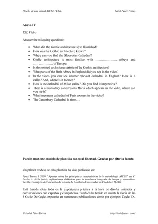 Diseño de una unidad AICLE / CLIL Isabel Pérez Torres
Anexo IV
ESL Video
Answer the following questions:
• When did the Gothic architecture style flourished?
• How was the Gothic architecture known?
• Where can you find the Gloucester Cathedral?
• Gothic architecture is most familiar with ……………….., abbeys and
………………. of Europe.
• Is the pointed arch characteristic of the Gothic architecture?
• What parts of the Bath Abbey in England did you see in the video?
• In the video you can see another relevant cathedral in England? How is it
called? And, where is it located?
• How is the cathedral of Milan called? Did you find it impressive?
• There is a monastery called Santa Maria which appears in the video, where can
you see it?
• What important cathedral of Paris appears in the video?
• The Canterbury Cathedral is from….
Puedes usar este modelo de plantilla con total libertad. Gracias por citar la fuente.
Un primer modelo de esta plantilla ha sido publicado en:
Pérez Torres, I. 2009. "Apuntes sobre los principios y características de la metodología AICLE" en V.
Pavón, J. Ávila (eds.), Aplicaciones didácticas para la enseñanza integrada de lengua y contenidos.
Sevilla: Consejería de Educación de la Junta de Andalucía-Universidad de Córdoba.171-180.
Está basada sobre todo en la experiencia práctica a la hora de diseñar unidades y
conversaciones con expertos y compañeros. También he tenido en cuenta la teoría de las
4 Cs de Do Coyle, expuesto en numerosas publicaciones como por ejemplo: Coyle, D.,
© Isabel Pérez Torres http://isabelperez .com/
 