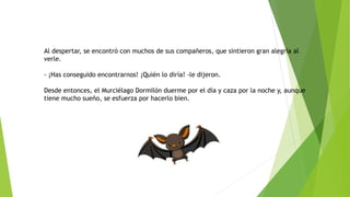 Al despertar, se encontró con muchos de sus compañeros, que sintieron gran alegría al
verle.
- ¡Has conseguido encontrarnos! ¡Quién lo diría! -le dijeron.
Desde entonces, el Murciélago Dormilón duerme por el día y caza por la noche y, aunque
tiene mucho sueño, se esfuerza por hacerlo bien.
 