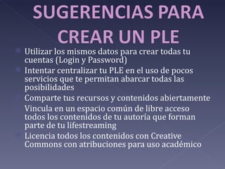    Utilizar los mismos datos para crear todas tu
    cuentas (Login y Password)
   Intentar centralizar tu PLE en el uso de pocos
    servicios que te permitan abarcar todas las
    posibilidades
   Comparte tus recursos y contenidos abiertamente
   Vincula en un espacio común de libre acceso
    todos los contenidos de tu autoría que forman
    parte de tu lifestreaming
   Licencia todos los contenidos con Creative
    Commons con atribuciones para uso académico
 