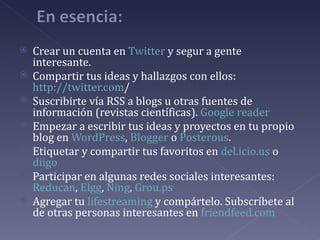    Crear un cuenta en Twitter y segur a gente
    interesante.
   Compartir tus ideas y hallazgos con ellos:
    http://twitter.com/
   Suscribirte vía RSS a blogs u otras fuentes de
    información (revistas científicas). Google reader
   Empezar a escribir tus ideas y proyectos en tu propio
    blog en WordPress, Blogger o Posterous.
   Etiquetar y compartir tus favoritos en del.icio.us o
    diigo
   Participar en algunas redes sociales interesantes:
    Reducan, Elgg, Ning, Grou.ps
   Agregar tu lifestreaming y compártelo. Subscríbete al
    de otras personas interesantes en friendfeed.com
 