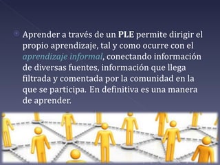    Aprender a través de un PLE permite dirigir el
    propio aprendizaje, tal y como ocurre con el
    aprendizaje informal, conectando información
    de diversas fuentes, información que llega
    filtrada y comentada por la comunidad en la
    que se participa. En definitiva es una manera
    de aprender.
 