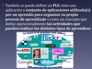    También se puede definir un PLE cómo una
    aplicación o conjunto de aplicaciones utilizada(s)
    por un aprendiz para organizar su propio
    proceso de aprendizaje o como un concepto que
    define operacionalmente las actividades que
    pueden realizar los distintos tipos de aprendices
 