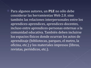    Para algunos autores, un PLE no sólo debe
    considerar las herramientas Web 2.0. sino
    también las relaciones interpersonales entre los
    aprendices-aprendices, aprendices-docentes,
    incluso entre aprendices-personas externas a la
    comunidad educativa. También deben incluirse
    los espacios físicos donde ocurran los actos de
    aprendizaje (bibliotecas, parques, el metro, la
    oficina, etc.) y los materiales impresos (libros,
    revistas, periódicos, etc.).
 
