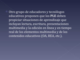    Otro grupo de educadores y tecnólogos
    educativos proponen que los PLE deben
    propiciar situaciones de aprendizaje que
    incluyan lectura, escritura, presentaciones
    multimedia y la edición en línea y en tiempo
    real de los elementos multimedia y de los
    contenidos educativos (OA, REA, etc.).
 