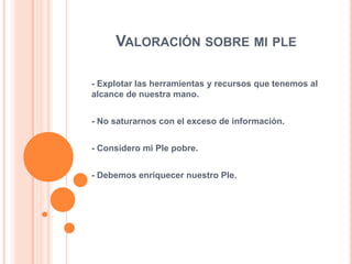 VALORACIÓN SOBRE MI PLE
- Explotar las herramientas y recursos que tenemos al
alcance de nuestra mano.
- No saturarnos con el exceso de información.
- Considero mi Ple pobre.
- Debemos enriquecer nuestro Ple.

 