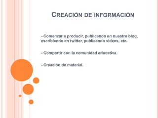 CREACIÓN DE INFORMACIÓN
- Comenzar a producir, publicando en nuestro blog,
escribiendo en twitter, publicando videos, etc.

- Compartir con la comunidad educativa.
- Creación de material.

 