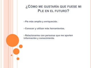 ¿CÓMO ME GUSTARÍA QUE FUESE MI
PLE EN EL FUTURO?
- Ple más amplio y enriquecido.
- Conocer y utilizar más herramientas.
- Relacionarme con personas que me aporten
información y conocimiento.

 