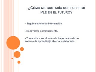 ¿CÓMO ME GUSTARÍA QUE FUESE MI
PLE EN EL FUTURO?
- Seguir elaborando información.
- Renovarme continuamente.
- Transmitir a los alumnos la importancia de un
entorno de aprendizaje abierto y elaborado.

 