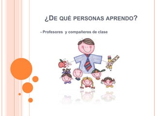 ¿DE QUÉ PERSONAS APRENDO?
- Profesores y compañeros de clase

 
