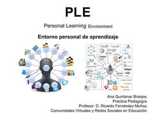 PLE
Personal Learning Environment
Entorno personal de aprendizaje

Ana Quintanar Braojos.
Práctica Pedagogía.
Profesor: D. Ricardo Fernández Muñoz.
Comunidades Virtuales y Redes Sociales en Educación.

 