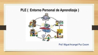 PLE ( Entorno Personal de Aprendizaje )
Prof: Miguel Arcangel Puc Cocom
 