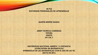 MI PLE
ENTORNOS PERSONALES DE APRENDIZAJE
 
 
MARTÍN BENÍTEZ RAMOS
 
 
 
JENNY PATRICIA CARDENAS
TUTORA
GRUPO
551124_7
 
UNIVERSIDAD NACIONAL ABIERTA Y A DISTANCIA
LICENCIATURA EN MATEMÁTICAS
APRENDIZAJE DE LAS MATEMÁTICAS CON EL USO DE LAS TIC
MAYO DE 2016
 