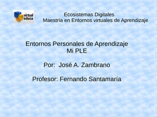 Ecosistemas Digitales
     Maestría en Entornos virtuales de Aprendizaje



Entornos Personales de Aprendizaje
             Mi PLE

     Por: José A. Zambrano

  Profesor: Fernando Santamaría
 