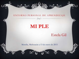 MI PLE
ENTORNO PERSONAL DE APRENDIZAJE
MI PLE
Estela Gil
Morelia, Michoacán a 13 de enero de 2015
 