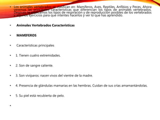 • Los animales vertebrados se clasifican en: Mamíferos, Aves, Reptiles, Anfibios y Peces. Ahora
veremos las principales características que diferencian los tipos de animales vertebrados.
Después te explicamos los tipos de respiración y de reproducción posibles de los vertebrados
y algunos ejercicios para que intentes hacerlos y ver lo que has aprendido.
• Animales Vertebrados Caracteristicas
• MAMIFEROS
• Características principales
• 1. Tienen cuatro extremidades.
• 2. Son de sangre caliente.
• 3. Son vivíparos: nacen vivos del vientre de la madre.
• 4. Presencia de glándulas mamarias en las hembras. Cuidan de sus crías amamantándolas.
• 5. Su piel está recubierta de pelo.
•
 