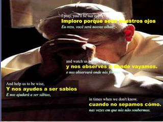 I pray, you'll be our eyesImploroporque seas nuestrosojosEurezo, vocêseránossosolhosand watch us where we go.y nosobserves a dondevayamos.e nosobservaráondenósformos.And help us to be wise,Y nosayudes a ser sabiosE nosajudará a ser sábios,in times when we don't know.cuando no sepamos cómo.nas vezes em que nós não soubermos.