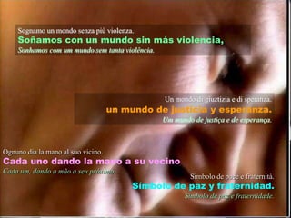 Sognamoun mondo senzapiùviolenza.Soñamos con un mundo sin másviolencia,Sonhamos com um mundosemtantaviolência.Un mondo di giuztizia e di speranza.un mundo de justicia y esperanza.Um mundo de justiça e de esperança.Ognuno dia la mano al suo vicino.Cada uno dando la mano a su vecinoCada um, dando a mão a seu próximo.Simbolo de pace e fraternità.Símbolo de paz y fraternidad.Símbolo de paz e fraternidade.