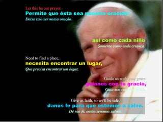 Let this be our prayer.Permitequeésta sea nuestraoración:Deixeisso ser nossaoração.Just like every childasícomocadaniñoSomentecomocadacriança.Need to find a place,necesitaencontrar un lugar,Queprecisaencontrar um lugar,Guide us with your grace.guíanos con tugracia,Guia-nos com suagraça.Give us faith, so we'll be safe.danos fe para que estemos a salvo.Dê nos fé, então seremos salvos.