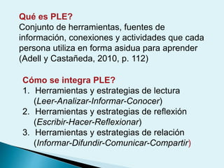 Qué es PLE?
Conjunto de herramientas, fuentes de
información, conexiones y actividades que cada
persona utiliza en forma asidua para aprender
(Adell y Castañeda, 2010, p. 112)
Cómo se integra PLE?
1. Herramientas y estrategias de lectura
(Leer-Analizar-Informar-Conocer)
2. Herramientas y estrategias de reflexión
(Escribir-Hacer-Reflexionar)
3. Herramientas y estrategias de relación
(Informar-Difundir-Comunicar-Compartir)