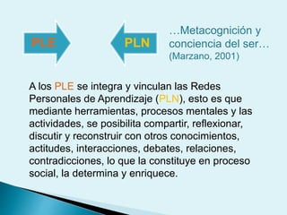 PLE PLN
…Metacognición y
conciencia del ser…
(Marzano, 2001)
A los PLE se integra y vinculan las Redes
Personales de Aprendizaje (PLN), esto es que
mediante herramientas, procesos mentales y las
actividades, se posibilita compartir, reflexionar,
discutir y reconstruir con otros conocimientos,
actitudes, interacciones, debates, relaciones,
contradicciones, lo que la constituye en proceso
social, la determina y enriquece.