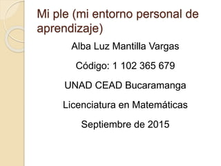 Mi ple (mi entorno personal de
aprendizaje)
Alba Luz Mantilla Vargas
Código: 1 102 365 679
UNAD CEAD Bucaramanga
Licenciatura en Matemáticas
Septiembre de 2015
 