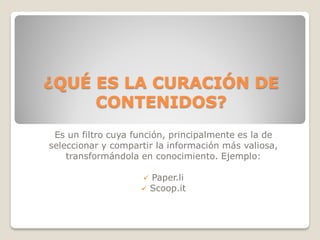 ¿QUÉ ES LA CURACIÓN DE
     CONTENIDOS?
 Es un filtro cuya función, principalmente es la de
seleccionar y compartir la información más valiosa,
    transformándola en conocimiento. Ejemplo:

                     Paper.li
                     Scoop.it
 