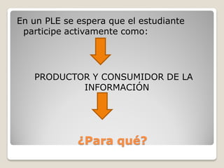 En un PLE se espera que el estudiante
 participe activamente como:




   PRODUCTOR Y CONSUMIDOR DE LA
           INFORMACIÓN




             ¿Para qué?
 