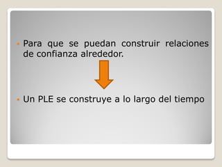    Para que se puedan construir relaciones
    de confianza alrededor.




   Un PLE se construye a lo largo del tiempo
 